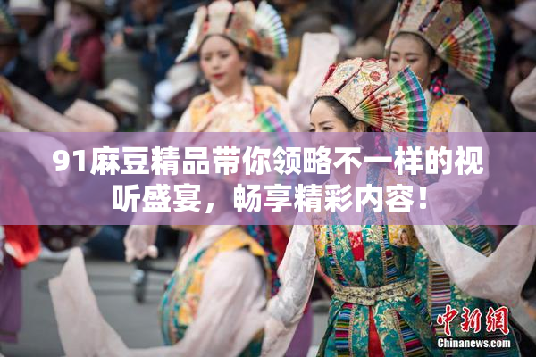 91麻豆精品带你领略不一样的视听盛宴，畅享精彩内容！