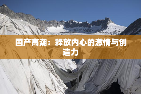 国产高潮：释放内心的激情与创造力