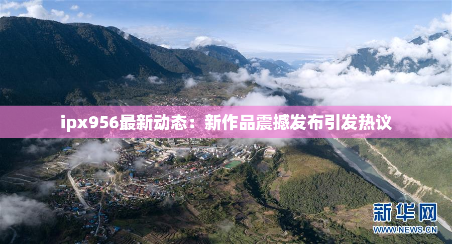 ipx956最新动态：新作品震撼发布引发热议