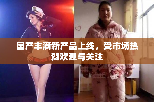 国产丰满新产品上线，受市场热烈欢迎与关注