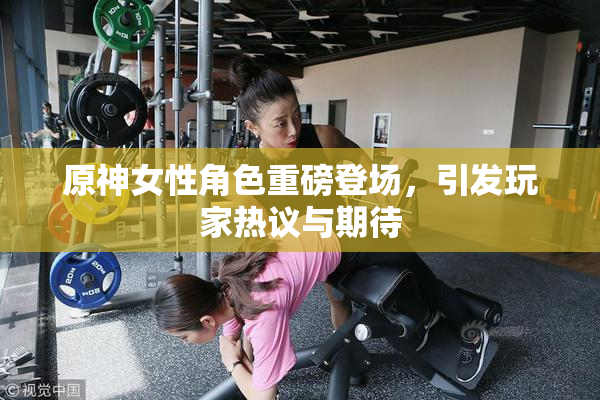 原神女性角色重磅登场，引发玩家热议与期待