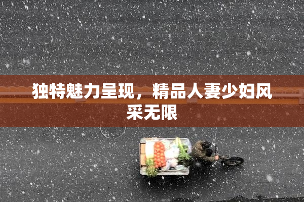 独特魅力呈现，精品人妻少妇风采无限