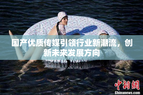 国产优质传媒引领行业新潮流，创新未来发展方向