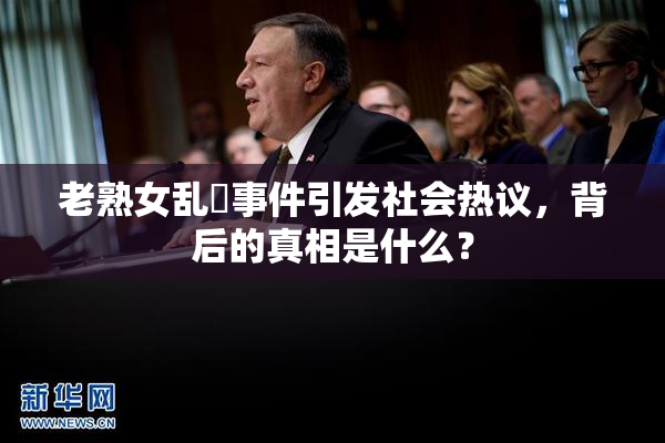 老熟女乱婬事件引发社会热议，背后的真相是什么？
