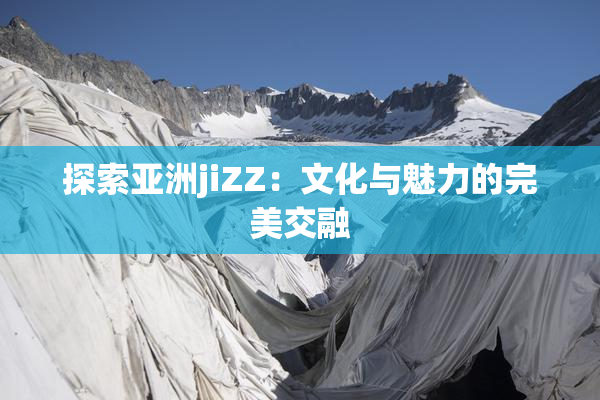 探索亚洲jiZZ：文化与魅力的完美交融