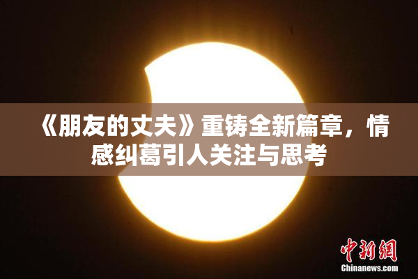 《朋友的丈夫》重铸全新篇章，情感纠葛引人关注与思考