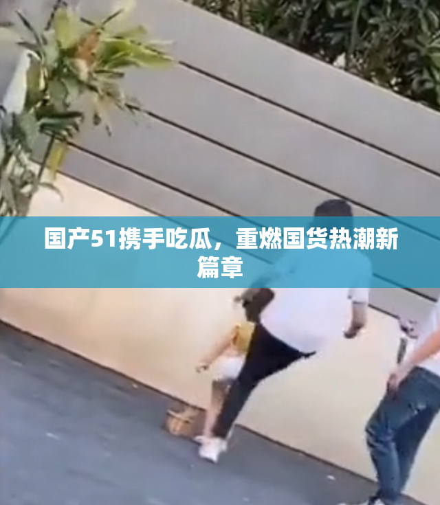 国产51携手吃瓜，重燃国货热潮新篇章