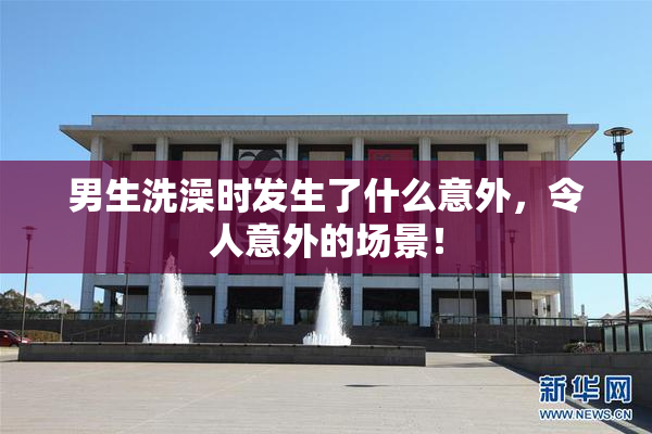 男生洗澡时发生了什么意外，令人意外的场景！