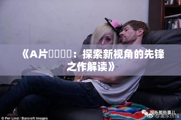 《A片❌‌❌‌：探索新视角的先锋之作解读》