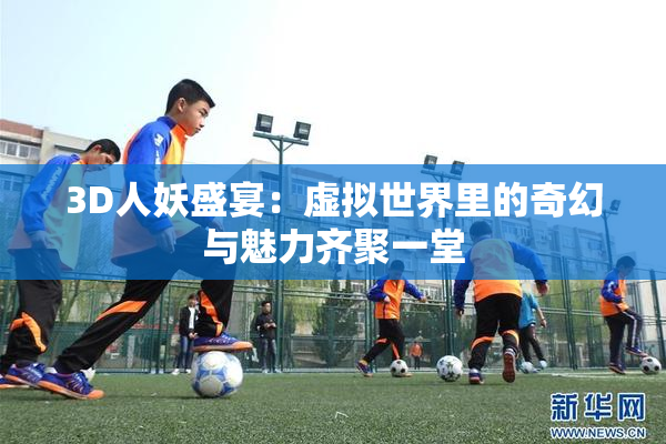 3D人妖盛宴：虚拟世界里的奇幻与魅力齐聚一堂