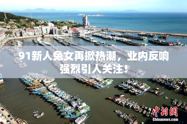 91新人兔女再掀热潮，业内反响强烈引人关注！