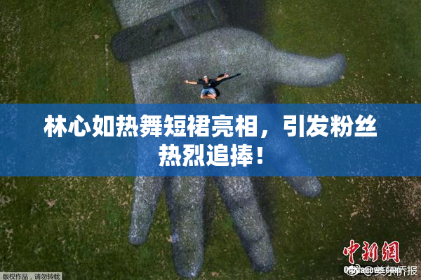 林心如热舞短裙亮相，引发粉丝热烈追捧！