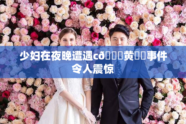 少妇在夜晚遭遇c🔞黄❌‌事件令人震惊