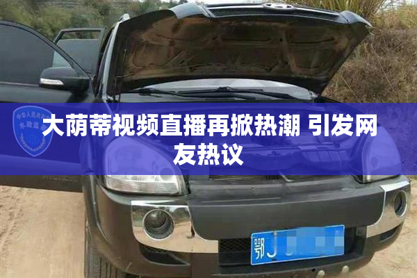 大荫蒂视频直播再掀热潮 引发网友热议