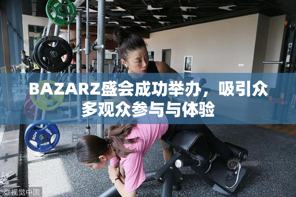 BAZARZ盛会成功举办，吸引众多观众参与与体验