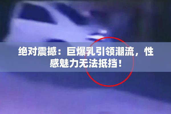 绝对震撼：巨爆乳引领潮流，性感魅力无法抵挡！
