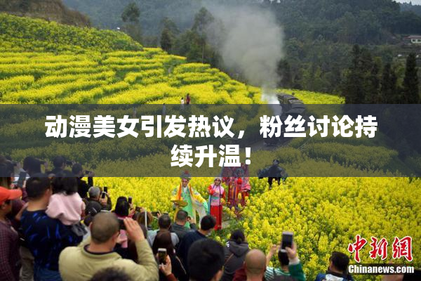 动漫美女引发热议，粉丝讨论持续升温！