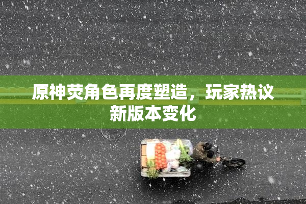 原神荧角色再度塑造，玩家热议新版本变化