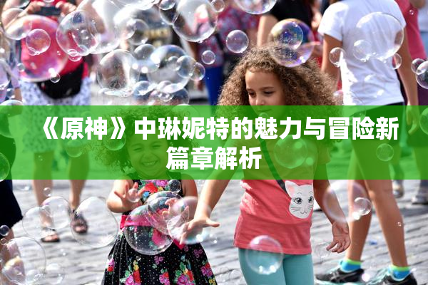 《原神》中琳妮特的魅力与冒险新篇章解析
