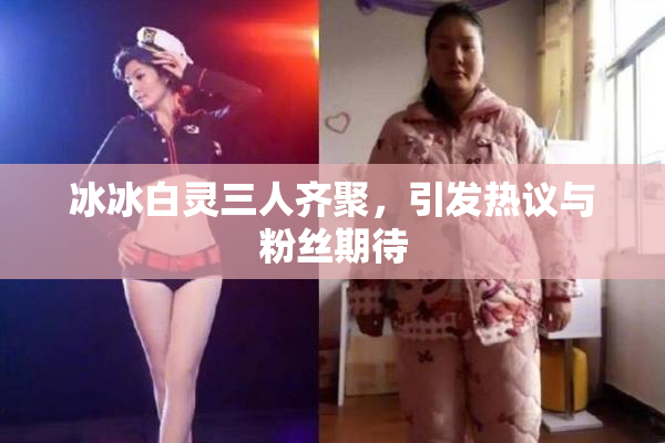 冰冰白灵三人齐聚，引发热议与粉丝期待