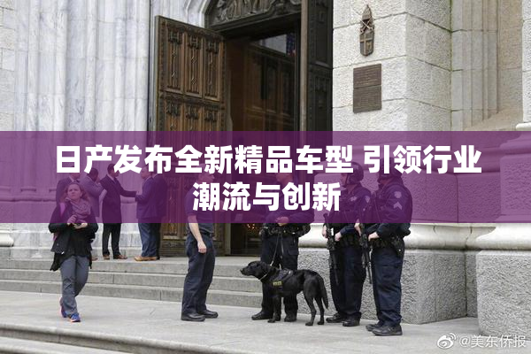 日产发布全新精品车型 引领行业潮流与创新