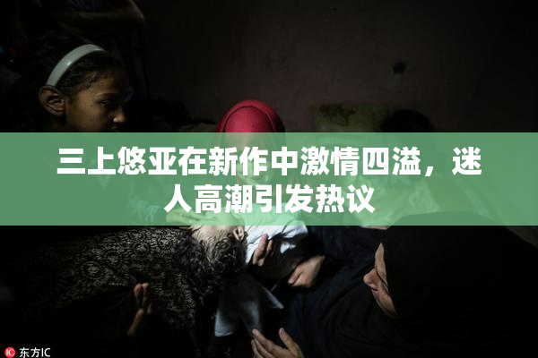 三上悠亚在新作中激情四溢，迷人高潮引发热议