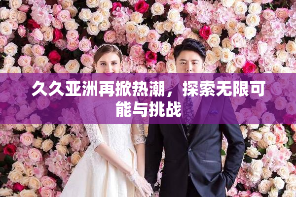 久久亚洲再掀热潮，探索无限可能与挑战