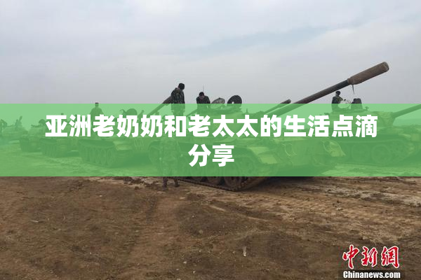 亚洲老奶奶和老太太的生活点滴分享