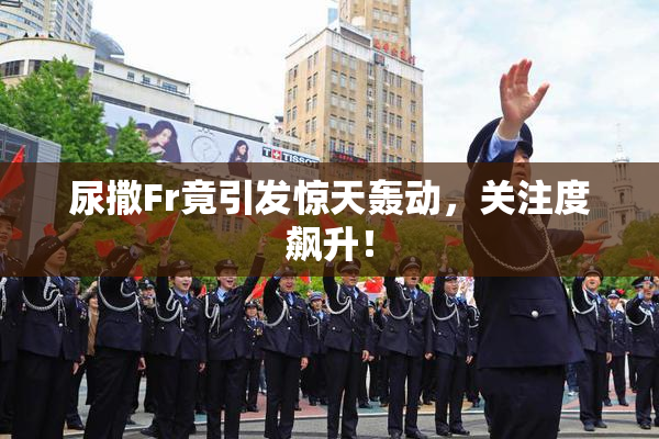 尿撒Fr竟引发惊天轰动，关注度飙升！