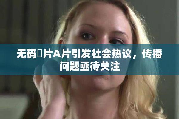 无码婬片A片引发社会热议，传播问题亟待关注
