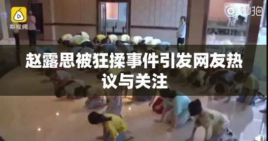 赵露思被狂揉事件引发网友热议与关注
