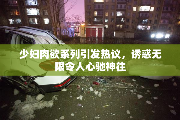 少妇肉欲系列引发热议，诱惑无限令人心驰神往