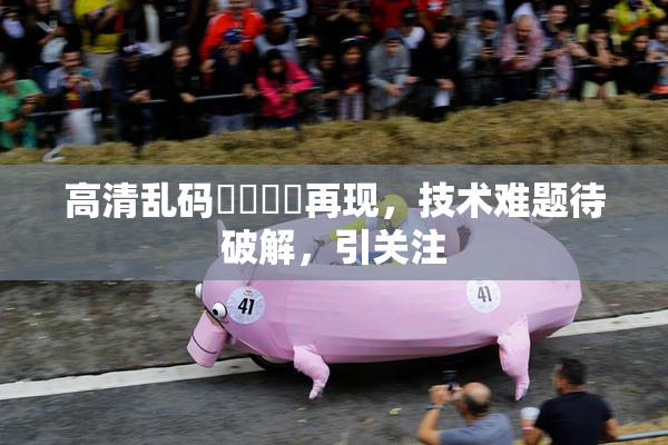 高清乱码❌‌❌‌再现，技术难题待破解，引关注