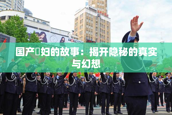 国产婬妇的故事：揭开隐秘的真实与幻想