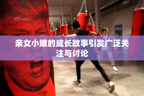 亲女小嫩的成长故事引发广泛关注与讨论