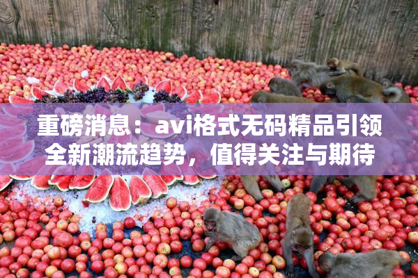重磅消息：avi格式无码精品引领全新潮流趋势，值得关注与期待