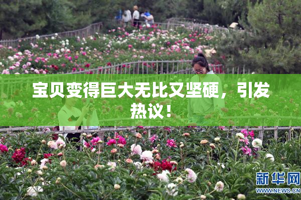 宝贝变得巨大无比又坚硬，引发热议！