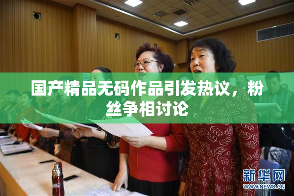 国产精品无码作品引发热议，粉丝争相讨论