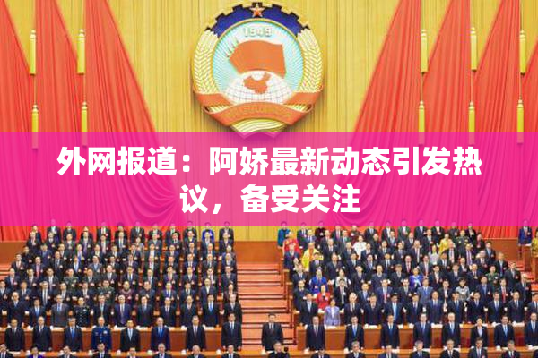 外网报道：阿娇最新动态引发热议，备受关注