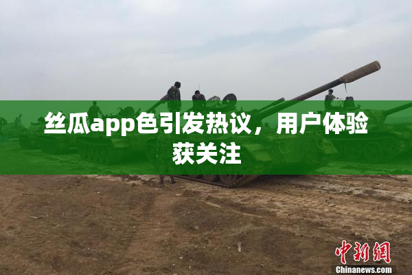 丝瓜app色引发热议，用户体验获关注
