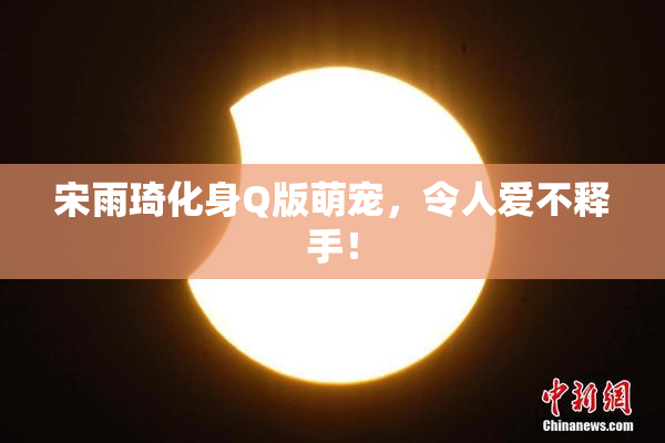 宋雨琦化身Q版萌宠，令人爱不释手！