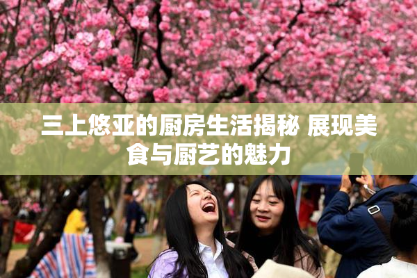 三上悠亚的厨房生活揭秘 展现美食与厨艺的魅力