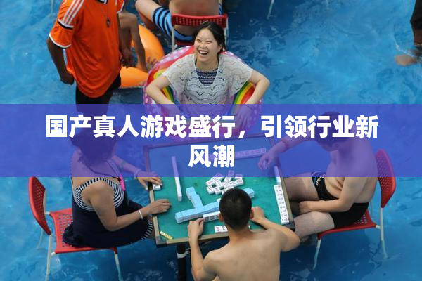 国产真人游戏盛行，引领行业新风潮