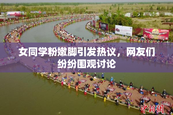 女同学粉嫩脚引发热议，网友们纷纷围观讨论