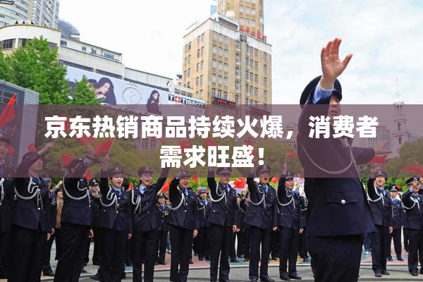 京东热销商品持续火爆，消费者需求旺盛！