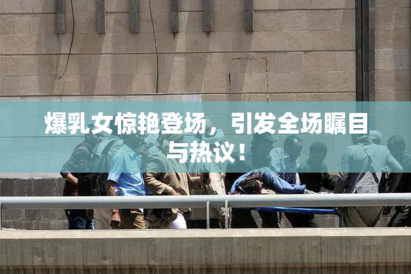 爆乳女惊艳登场，引发全场瞩目与热议！