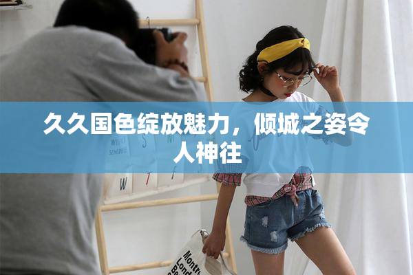 久久国色绽放魅力，倾城之姿令人神往