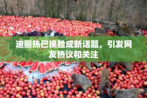 迪丽热巴换脸成新话题，引发网友热议和关注