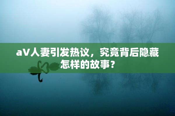aV人妻引发热议，究竟背后隐藏怎样的故事？