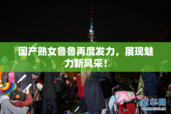 国产熟女鲁鲁再度发力，展现魅力新风采！